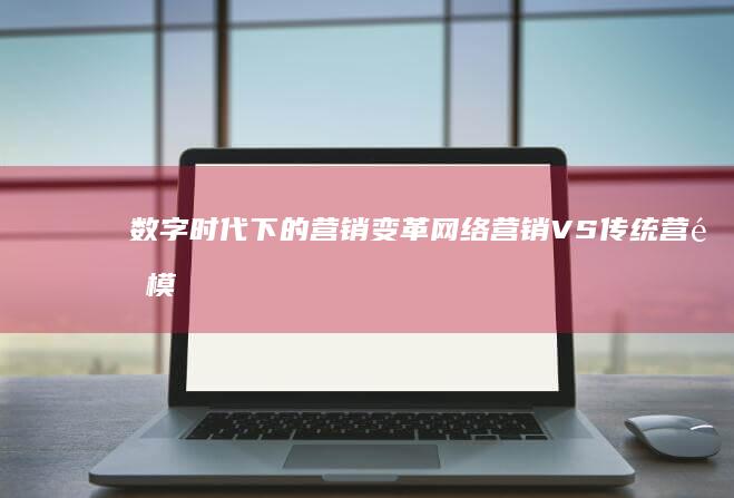 数字时代下的营销变革：网络营销VS传统营销模式差异解析